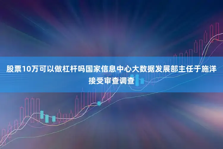 股票10万可以做杠杆吗国家信息中心大数据发展部主任于施洋接受审查调查