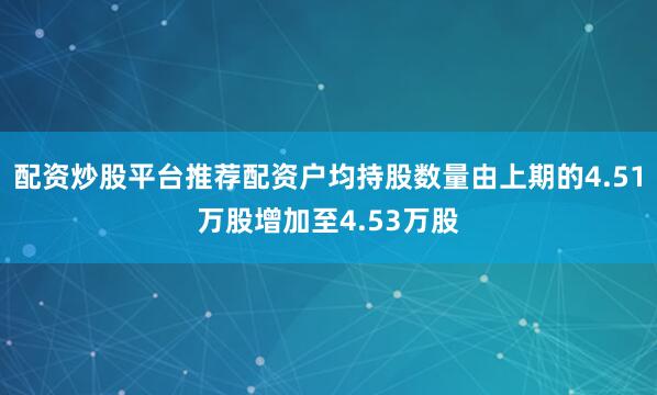 配资炒股平台推荐配资户均持股数量由上期的4.51万股增加至4.53万股
