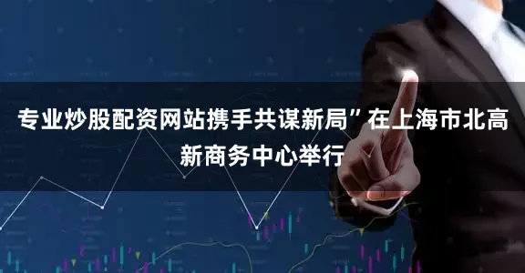 专业炒股配资网站携手共谋新局”在上海市北高新商务中心举行