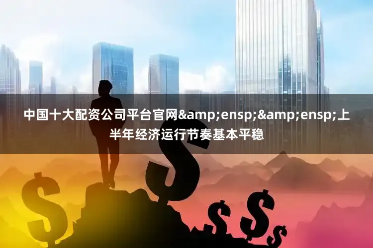 中国十大配资公司平台官网&ensp;&ensp;上半年经济运行节奏基本平稳