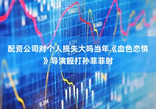 配资公司对个人损失大吗当年《血色恋情》导演殴打孙菲菲时