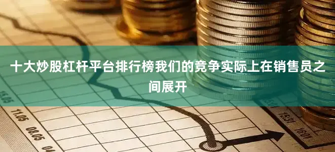 十大炒股杠杆平台排行榜我们的竞争实际上在销售员之间展开