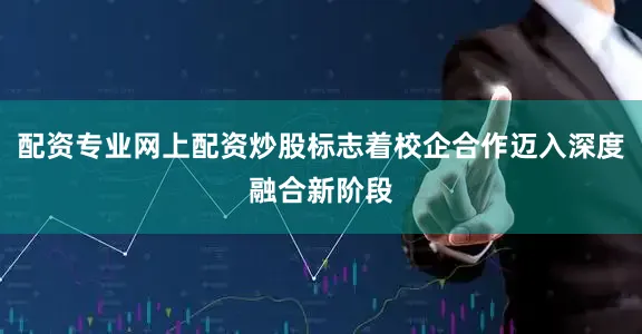 配资专业网上配资炒股标志着校企合作迈入深度融合新阶段