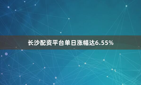 长沙配资平台单日涨幅达6.55%