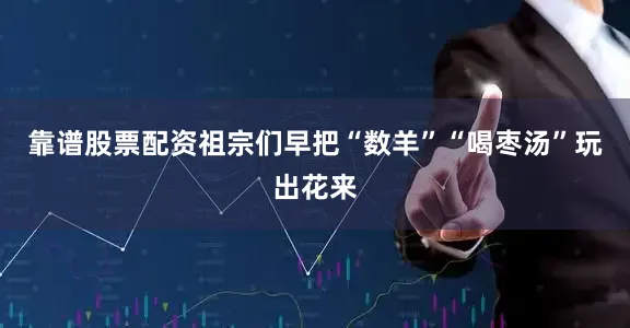 靠谱股票配资祖宗们早把“数羊”“喝枣汤”玩出花来