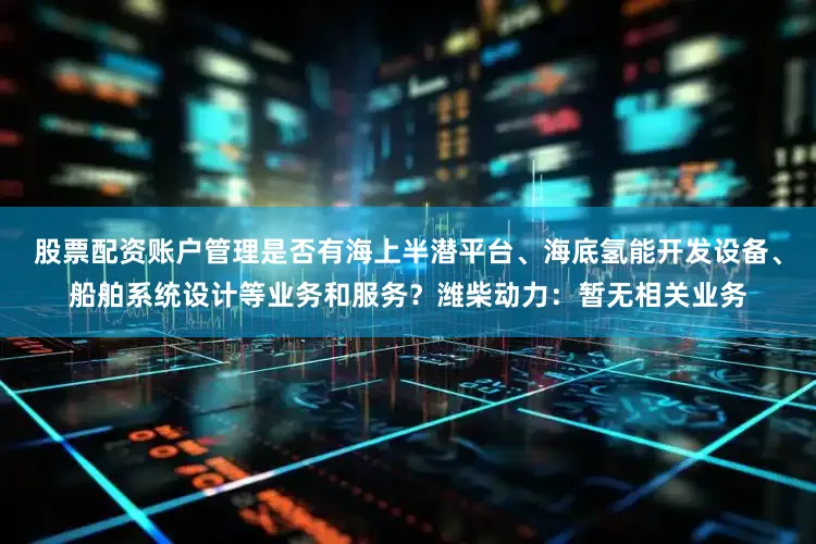股票配资账户管理是否有海上半潜平台、海底氢能开发设备、船舶系统设计等业务和服务？潍柴动力：暂无相关业务
