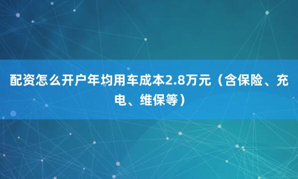 配资怎么开户年均用车成本2.8万元（含保险、充电、维保等）