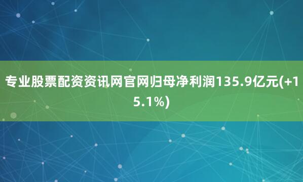 专业股票配资资讯网官网归母净利润135.9亿元(+15.1%)