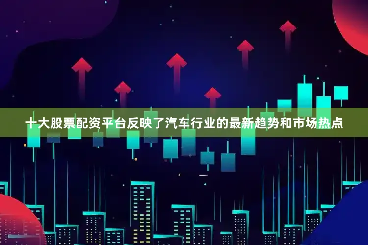 十大股票配资平台反映了汽车行业的最新趋势和市场热点