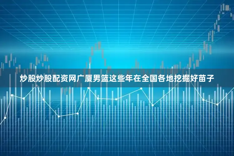 炒股炒股配资网广厦男篮这些年在全国各地挖掘好苗子