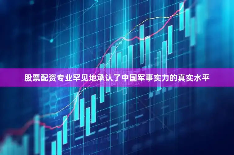 股票配资专业罕见地承认了中国军事实力的真实水平